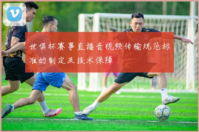 世俱杯赛事直播音视频传输规范标准的制定及技术保障