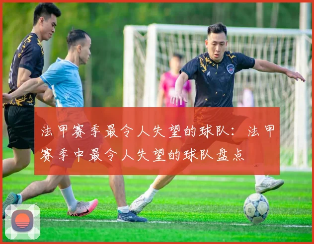 法甲赛季最令人失望的球队：法甲赛季中最令人失望的球队盘点