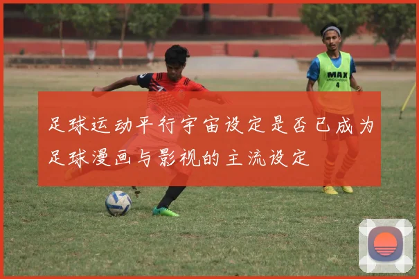 足球运动平行宇宙设定是否已成为足球漫画与影视的主流设定