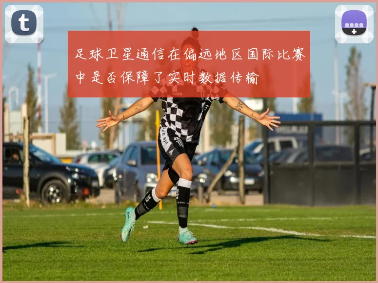 足球卫星通信在偏远地区国际比赛中是否保障了实时数据传输